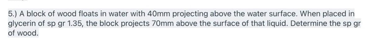 5.) A block of wood floats in water with 40mm projecting above the water surface. When placed in
glycerin of sp gr 1.35, the block projects 70mm above the surface of that liquid. Determine the sp gr
of wood.
