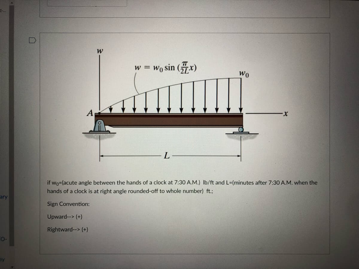 1.
w = Wo sin (x)
Wo
L
if wo=(acute angle between the hands of a clock at 7:30 A.M.) Ib/ft and L=(minutes after 7:30 A.M. when the
hands of a clock is at right angle rounded-off to whole number) ft.;
ary
Sign Convention:
Upward--> (+)
Rightward--> (+)
