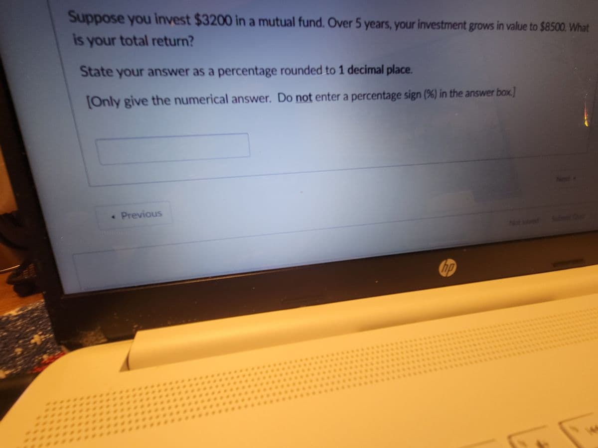 Suppose you invest $3200 in a mutual fund. Over 5 years, your investment grows in value to $8500. What
is your total return?
State your answer as a percentage rounded to 1 decimal place.
[Only give the numerical answer. Do not enter a percentage sign (%) in the answer box]
◆ Previous
hp
Not saved Submit Our