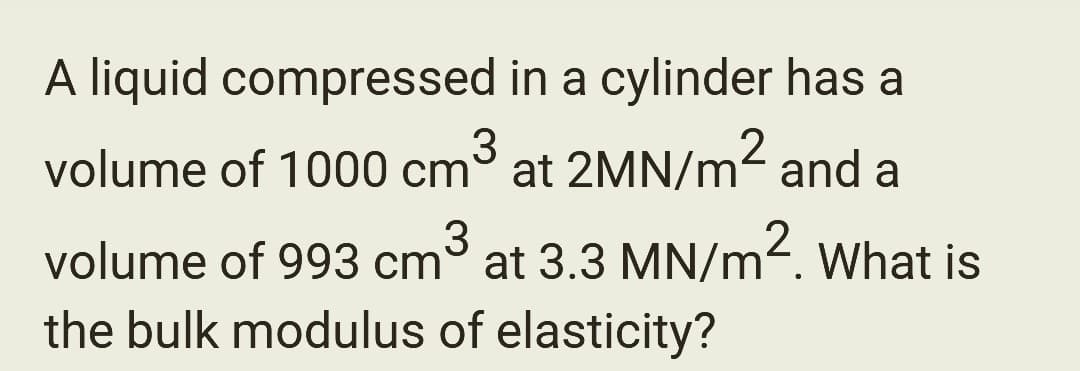 A liquid compressed in a cylinder has a
volume of 1000 cm³ at 2MN/m² and a
volume of 993 cm³ at 3.3 MN/m². What is
the bulk modulus of elasticity?