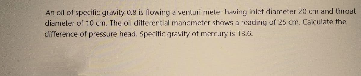An oil of specific gravity 0.8 is flowing a venturi meter having inlet diameter 20 cm and throat
diameter of 10 cm. The oil differential manometer shows a reading of 25 cm. Calculate the
difference of pressure head. Specific gravity of mercury is 13.6.