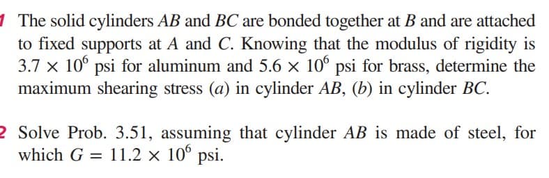 1 The solid cylinders AB and BC are bonded together at B and are attached
to fixed supports at A and C. Knowing that the modulus of rigidity is
3.7 x 106 psi for aluminum and 5.6 × 106 psi for brass, determine the
maximum shearing stress (a) in cylinder AB, (b) in cylinder BC.
2 Solve Prob. 3.51, assuming that cylinder AB is made of steel, for
which G = 11.2 × 106 psi.