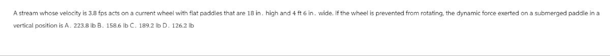 A stream whose velocity is 3.8 fps acts on a current wheel with flat paddles that are 18 in. high and 4 ft 6 in. wide. If the wheel is prevented from rotating, the dynamic force exerted on a submerged paddle in a
vertical position is A. 223.8 lb B. 158.6 lb C. 189.2 lb D. 126.2 lb