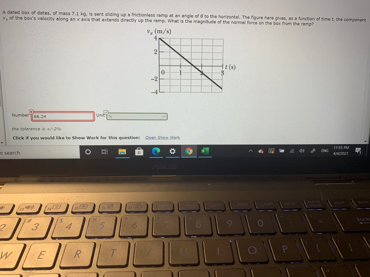 A dated box of dates, of mass 7.1 kg, is sent sliding up a frictionless ramp at an angle of 0 to the horizontal. The figure here gives, as a function of time t, the component
Vy of the box's velocity along an x axis that extends directly up the ramp. What is the magnitude of the normal force on the box from the ramp?
v, (m/s)
2
t (s)
-2
Number T66.24
Unit
N
the tolerance is +/-2%-
Click if you would like to Show Work for this question: Open Show Work
11:55 PM
A ENG
o search
4/4/2021
ASUS
pause
break
insert
delete
|home
prt sc
13)
2#3
backs
9.
E
R
近
3.
