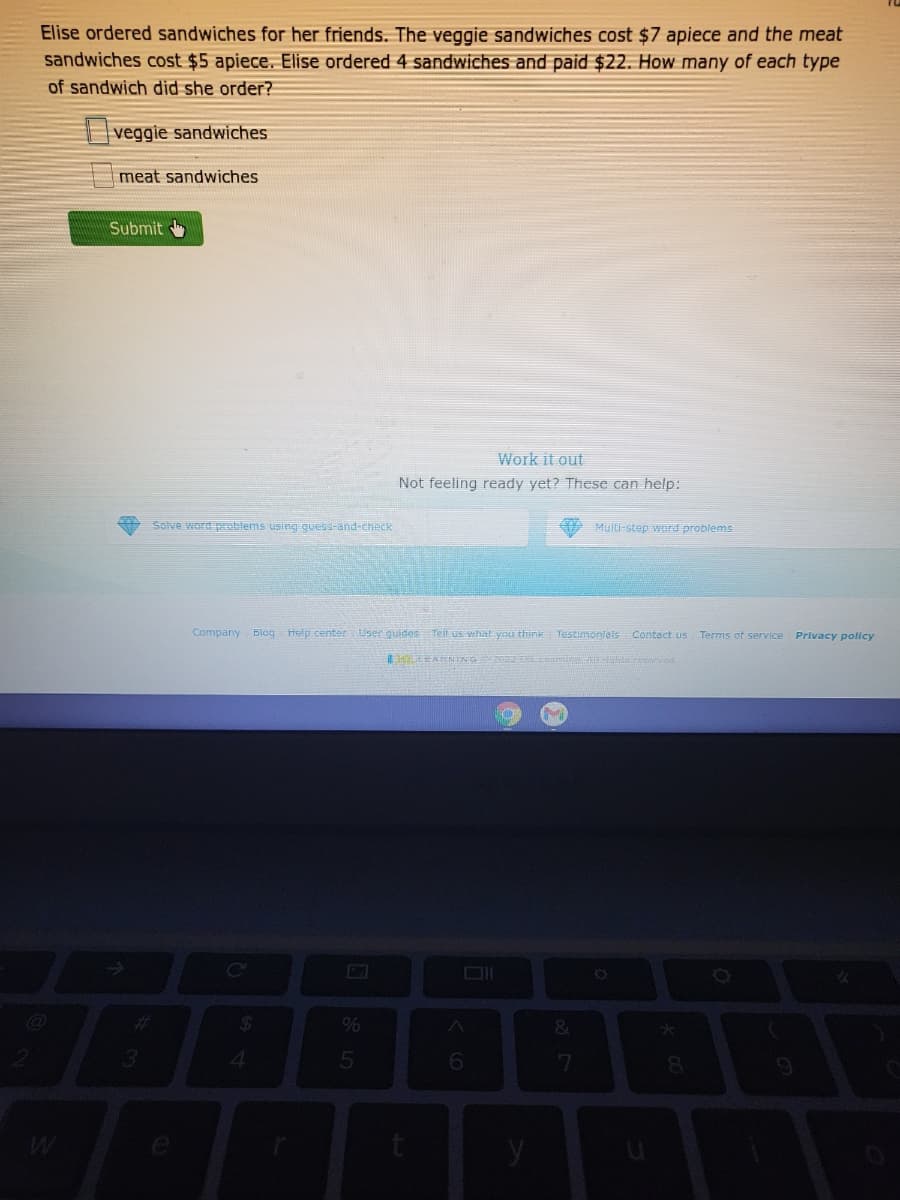 Elise ordered sandwiches for her friends. The veggie sandwiches cost $7 apiece and the meat
sandwiches cost $5 apiece. Elise ordered 4 sandwiches and paid $22. How many of each type
of sandwich did she order?
|veggie sandwiches
meat sandwiches
Submit
Work it out
Not feeling ready yet? These can help:
Solve word problems using guess-and-check
Multi-step wrd problems
Company Blog Help center User guides Tell us what you think Testimonfais Contact us Terms of service
Privacy policy
EAENING hta resaned
%23
%24
&.
4.
6.
