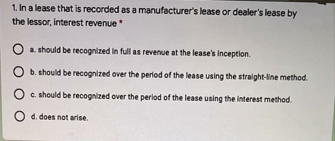 1. In a lease that is recorded as a manufacturer's lease or dealer's lease by
the lessor, interest revenue *
O a. should be recognized in full as revenue at the lease's inception.
O b. should be recognized over the period of the lease using the straight-line method.
O c. should be recognized over the period of the lease using the interest method.
O d. does not arise.
