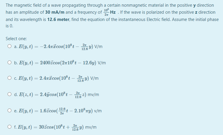 The magnetic field of a wave propagating through a certain nonmagnetic material in the positive y direction
has an amplitude of 30 mA/m and a frequency of-
10
Hz . If the wave is polarized on the positive z direction
and its wavelength is 12.6 meter, find the equation of the instantaneous Electric field. Assume the initial phase
is 0.
Select one:
O a. E(y, t) = -2.4īcos(10°t – y) V/m
12.6
O b. E(y, t) = 2400žcos(2710°t – 12.6y) V/m
O c. E(y, t) = 2.4ricos(10*t – y) V/m
12.6
O d. E(z, t) = 2.4jcos(10°t -
z) mv/m
12.6
O e. E(y, t) = 1.6žcos(t – 2.10®ry) v/m
O f. E(y, t) = 30žcos(10°t + y) mv/m
27
12.6
