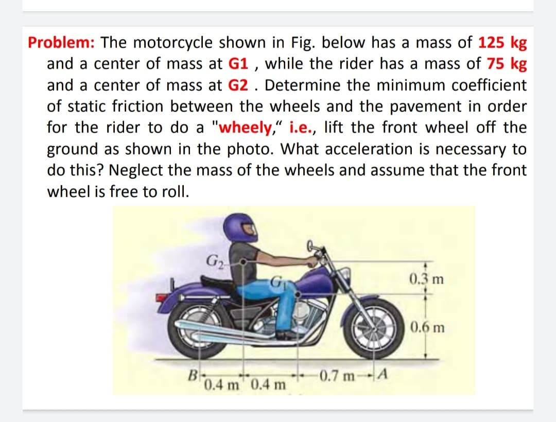 Problem: The motorcycle shown in Fig. below has a mass of 125 kg
and a center of mass at G1 , while the rider has a mass of 75 kg
and a center of mass at G2 . Determine the minimum coefficient
of static friction between the wheels and the pavement in order
for the rider to do a "wheely,“ i.e., lift the front wheel off the
ground as shown in the photo. What acceleration is necessary to
do this? Neglect the mass of the wheels and assume that the front
wheel is free to roll.
G2
0.3 m
0.6 m
B-
0.4 m 0.4 m
0.7 mA
