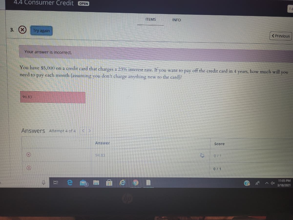 4.4 Consumer Credit OPEN
la
ITEMS
INFO
3.
Try again
<Previous
Your answer is incorrect.
You have $5,000 on a credit card that charges a 23% interest rate. If you want to pay off the credit card in 4 years, how much will you
need to pay each month (assuming you don't charge anything new to the card)?
94.83
Answers Attempt 4 of 4
Answer
Score
94.83
0/1
0/1
11:05 PM
A dx
3/18/2021
