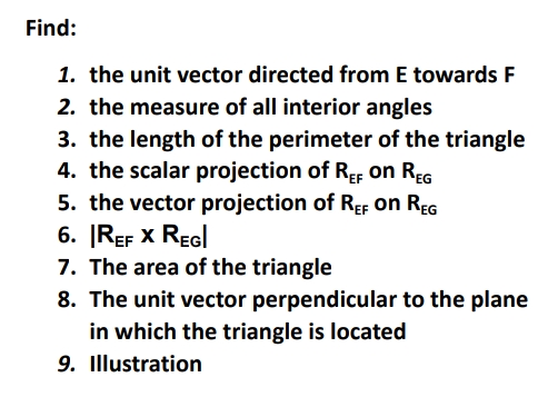 Find:
1. the unit vector directed from E towards F
2. the measure of all interior angles
3. the length of the perimeter of the triangle
4. the scalar projection of ReF on REG
5. the vector projection of REF on REG
6. |REF X REGI
7. The area of the triangle
8. The unit vector perpendicular to the plane
in which the triangle is located
9. Illustration
