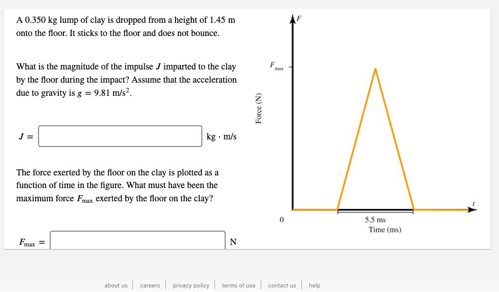 A 0.350 kg lump of clay is dropped from a height of 1.45 m
onto the floor. It sticks to the floor and does not bounce.
What is the magnitude of the impulse J imparted to the clay
F
max
by the floor during the impact? Assume that the acceleration
due to gravity is g = 9.81 m/s².
J =
kg · m/s
The force exerted by the floor on the clay is plotted as a
function of time in the figure. What must have been the
maximum force Fmax exerted by the floor on the clay?
5.5 ms
Time (ms)
Fmax =
N
about us careers privacy policy terms of use contact us
help
Force (N)
