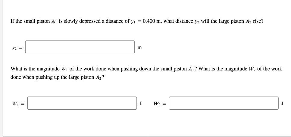 If the small piston Aj is slowly depressed a distance of yı = 0.400 m, what distance y2 will the large piston A2 rise?
y2 =
m
What is the magnitude W1 of the work done when pushing down the small piston A1? What is the magnitude W2 of the work
done when pushing up the large piston A2?
W =
J
W2 =
