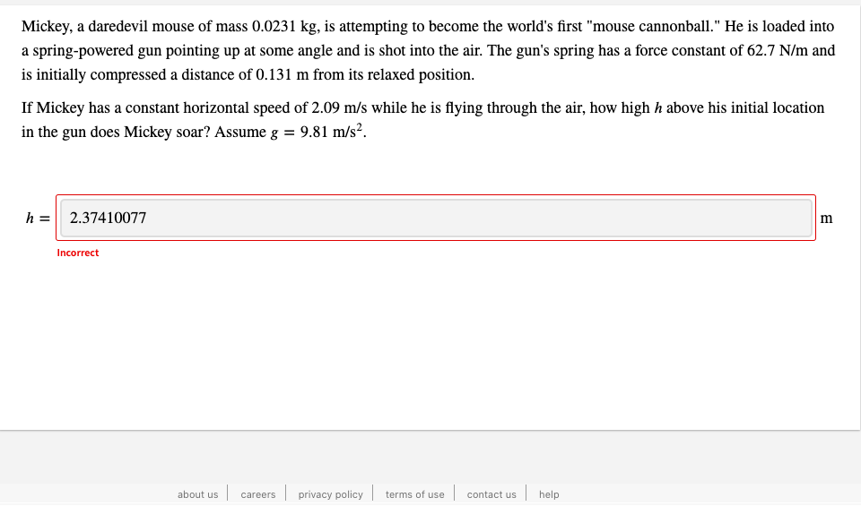 Mickey, a daredevil mouse of mass 0.0231 kg, is attempting to become the world's first "mouse cannonball." He is loaded into
a spring-powered gun pointing up at some angle and is shot into the air. The gun's spring has a force constant of 62.7 N/m and
is initially compressed a distance of 0.131 m from its relaxed position.
If Mickey has a constant horizontal speed of 2.09 m/s while he is flying through the air, how high h above his initial location
in the gun does Mickey soar? Assume g = 9.81 m/s².
h = 2.37410077
Incorrect
about us
| privacy policy | terms of use | contact us help
careers
