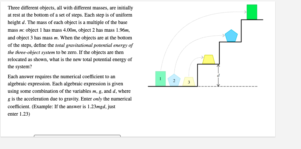 Three different objects, all with different masses, are initially
at rest at the bottom of a set of steps. Each step is of uniform
height d. The mass of each object is a multiple of the base
mass m: object1 has mass 4.00m, object 2 has mass 1.96m,
and object 3 has mass m. When the objects are at the bottom
of the steps, define the total gravitational potential energy of
the three-object system to be zero. If the objects are then
relocated as shown, what is the new total potential energy of
the system?
Each answer requires the numerical coefficient to an
2
algebraic expression. Each algebraic expression is given
using some combination of the variables m, g, and d, where
g is the acceleration due to gravity. Enter only the numerical
coefficient. (Example: If the answer is 1.23mgd, just
enter 1.23)
