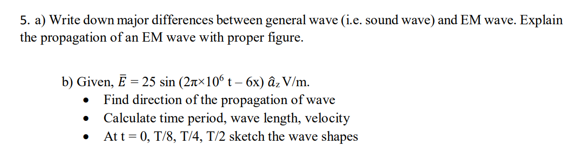 5. a) Write down major differences between general wave (i.e. sound wave) and EM wave. Explain
the propagation of an EM wave with proper figure.
b) Given, Ē = 25 sin (2r×10° t – 6x) âz V/m.
Find direction of the propagation of wave
Calculate time period, wave length, velocity
