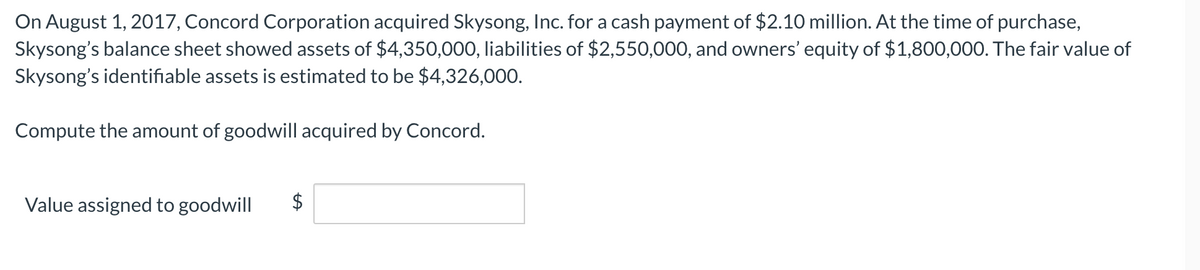 On August 1, 2017, Concord Corporation acquired Skysong, Inc. for a cash payment of $2.10 million. At the time of purchase,
Skysong's balance sheet showed assets of $4,350,000, liabilities of $2,550,000, and owners' equity of $1,800,000. The fair value of
Skysong's identifiable assets is estimated to be $4,326,000.
Compute the amount of goodwill acquired by Concord.
Value assigned to goodwill
$
