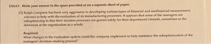ESSAY. Write your answer in the space provided or on a separate sheet of paper.
22) Ralph Company has been very aggressive in developing various types of financial and nonfinancial measurement
schemes to help with the evaluation of its manufacturing processes. It appears that some of the managers are
suboptimizing in that their decision processes are geared solely for their department's benefit, sometimes to the
detriment of the organization as a whole.
Required:
What changes in the evaluation system could the company implement to help minimize the suboptimization of the
managers' decision-making process?