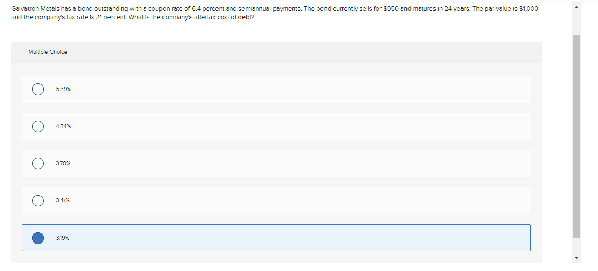 Galvatron Metals has a bond outstanding with a coupon rate of 6.4 percent and semiannual payments. The bond currently sells for $950 and matures In 24 years. The par value is $1,000
and the company's tax rate is 21 percent. What is the company's aftertax cost of debt?
Multiple Choice
O
O
O
5.39%
4.34%
3.78%
3.41%
3.19%