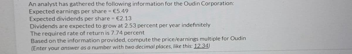 An analyst has gathered the following information for the Oudin Corporation:
Expected earnings per share = €5.49
Expected dividends per share = €2.13
Dividends are expected to grow at 2.53 percent per year indefinitely
The required rate of return is 7.74 percent
Based on the information provided, compute the price/earnings multiple for Oudin
(Enter your answer as a number with two decimal places, like this: 12.34)