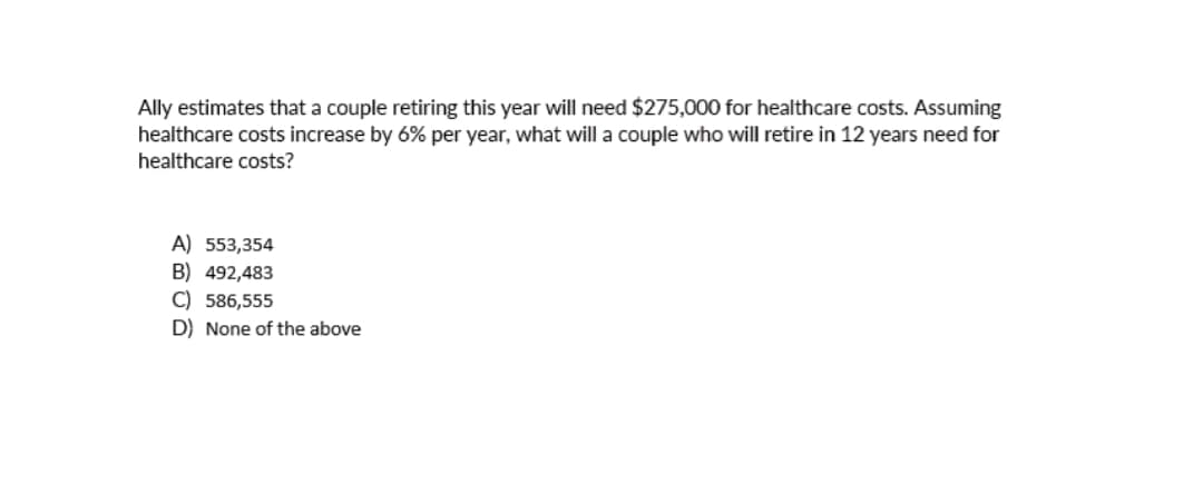Ally estimates that a couple retiring this year will need $275,000 for healthcare costs. Assuming
healthcare costs increase by 6% per year, what will a couple who will retire in 12 years need for
healthcare costs?
A) 553,354
B) 492,483
C) 586,555
D) None of the above
