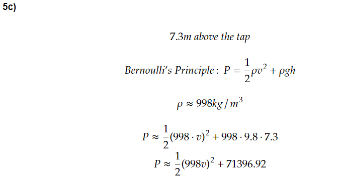 5c)
7.3m above the tap
1
Bernoulli's Principle: P = Pv². + pgh
p≈ 998kg/m³
1
P≈ (998.v)² +998-9.8 - 7.3
2
1
P≈ - (998v)² +71396.92
2