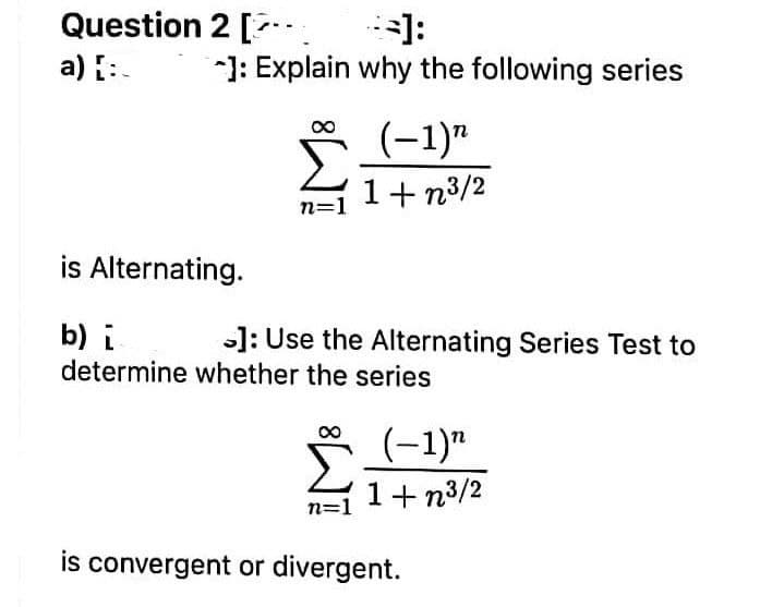 Question 2 [.
]:
]: Explain why the following series
a) :.
(-1)"
1+ n3/2
n=
is Alternating.
b) i
determine whether the series
]: Use the Alternating Series Test to
(-1)"
1+n3/2
n=1
is convergent or divergent.

