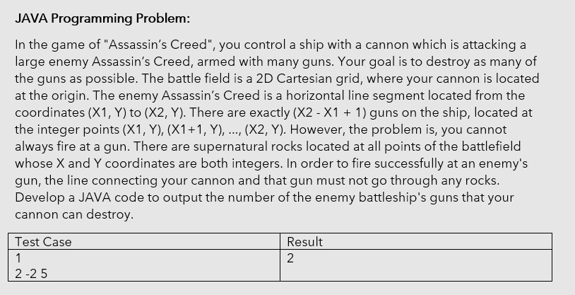 JAVA Programming Problem:
In the game of "Assassin's Creed", you control a ship with a cannon which is attacking a
large enemy Assassin's Creed, armed with many guns. Your goal is to destroy as many of
the guns as possible. The battle field is a 2D Cartesian grid, where your cannon is located
at the origin. The enemy Assassin's Creed is a horizontal line segment located from the
coordinates (X1, Y) to (X2, Y). There are exactly (X2 - X1 + 1) guns on the ship, located at
the integer points (X1, Y), (X1+1, Y), ..., (X2, Y). However, the problem is, you cannot
always fire at a gun. There are supernatural rocks located at all points of the battlefield
whose X and Y coordinates are both integers. In order to fire successfully at an enemy's
gun, the line connecting your cannon and that gun must not go through any
Develop a JAVA code to output the number of the enemy battleship's guns that your
cannon can destroy.
rocks.
Test Case
Result
1
2
2 -2 5
