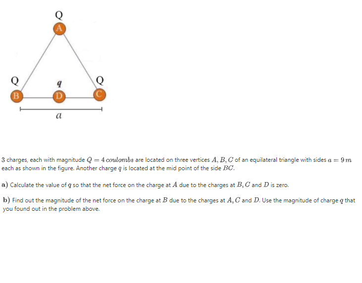 A
D
a
charges, each with magnitude Q = 4 coulombs are located on three vertices A, B, C of an equilateral triangle with sides a = 9m
sch as shown in the figure. Another charge q is located at the mid point of the side BC.
) Calculate the value of q so that the net force on the charge at A due to the charges at B, C and D is zero.
) Find out the magnitude of the net force on the charge at B due to the charges at A, C and D. Use the magnitude of charge q that
ou found out in the problem above.
