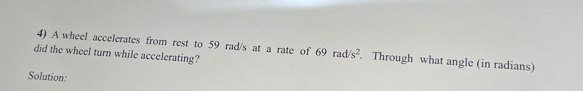 4) A wheel accelerates from rest to 59 rad/s at a rate of 69 rad/s². Through what angle (in radians)
did the wheel turn while accelerating?
Solution: