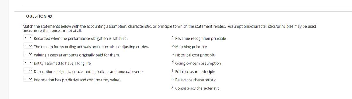 QUESTION 49
Match the statements below with the accounting assumption, characteristic, or principle to which the statement relates. Assumptions/characteristics/principles may be used
once, more than once, or not at all.
V Recorded when the performance obligation is satisfied.
a. Revenue recognition principle
V The reason for recording accruals and deferrals in adjusting entries.
b. Matching principle
Valuing assets at amounts originally paid for them.
C. Historical cost principle
d.
Entity assumed to have a long life
Going concern assumption
Description of significant accounting policies and unusual events.
e. Full disclosure principle
f.
Information has predictive and confirmatory value.
Relevance characteristic
8. Consistency characteristic
