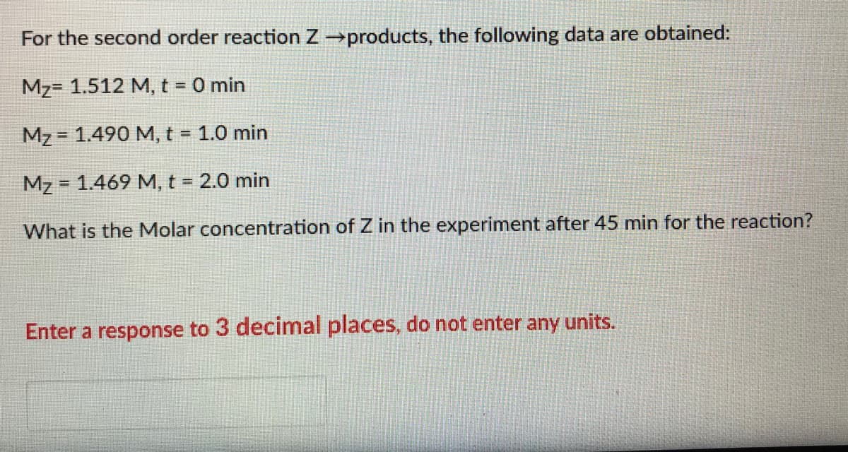For the second order reaction Zproducts, the following data are obtained:
Mz= 1.512 M, t = 0 min
Mz = 1.490 M, t = 1.0 min
Mz = 1.469 M, t = 2.0 min
%3D
What is the Molar concentration of Z in the experiment after 45 min for the reaction?
Enter a response to 3 decimal places, do not enter any units.
