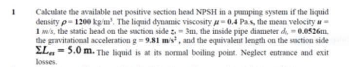 Calculate the available net positive section head NPSH in a pumping system if the liquid
density p 1200 kg/m'. The liquid dynamic viscosity u 0.4 Pa.s, the mean velocity a=
1 m/s, the static head on the suction side z = 3m, the inside pipe diameter di, = 0.0526m.
the gravitational acceleration g = 9.81 m/s, and the equivalent length on the suction side
EL, = 5.0 m. The liquid is at its normal boiling point. Neglect entrance and exit
1
losses.
