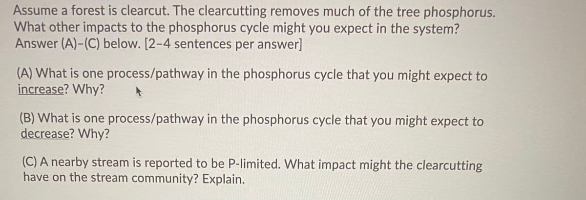 Assume a forest is clearcut. The clearcutting removes much of the tree phosphorus.
What other impacts to the phosphorus cycle might you expect in the system?
Answer (A)-(C) below. [2-4 sentences per answer]
(A) What is one process/pathway in the phosphorus cycle that you might expect to
increase? Why?
(B) What is one process/pathway in the phosphorus cycle that you might expect to
decrease? Why?
(C) A nearby stream is reported to be P-limited. What impact might the clearcutting
have on the stream community? Explain.
