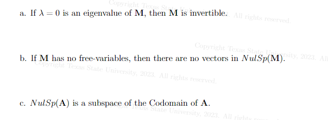 Copyright Texas Sta
a. If λ 0 is an eigenvalue of M, then M is invertible. All rights reserved.
Copyright Texas
b. If M has no free-variables, then there are no vectors in NulSp(M).sity, 2023. All
Copyright Texas State University, 2023. All rights reserved.
c. NulSp(A) is a subspace of the Codomain of A.
State University, 2023. All rights