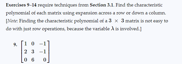 Exercises 9-14 require techniques from Section 3.1. Find the characteristic
polynomial of each matrix using expansion across a row or down a column.
[Note: Finding the characteristic polynomial of a 3 x 3 matrix is not easy to
do with just row operations, because the variable X is involved.]
9.
10 -1
2 3 -1
06 0