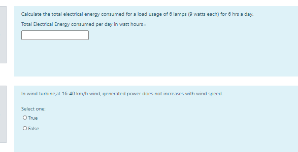 Calculate the total electrical energy consumed for a load usage of 6 lamps (9 watts each) for 6 hrs a day.
Total Electrical Energy consumed per day in watt hours=
In wind turbine,at 16-40 km/h wind, generated power does not increases with wind speed.
Select one:
O True
O False
