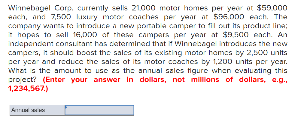 Winnebagel Corp. currently sells 21,000 motor homes per year at $59,000
each, and 7,500 luxury motor coaches per year at $96,000 each. The
company wants to introduce a new portable camper to fill out its product line;
it hopes to sell 16,000 of these campers per year at $9,500 each. An
independent consultant has determined that if Winnebagel introduces the new
campers, it should boost the sales of its existing motor homes by 2,500 units
per year and reduce the sales of its motor coaches by 1,200 units per year.
What is the amount to use as the annual sales figure when evaluating this
project? (Enter your answer in dollars, not millions of dollars, e.g.,
1,234,567.)
Annual sales
