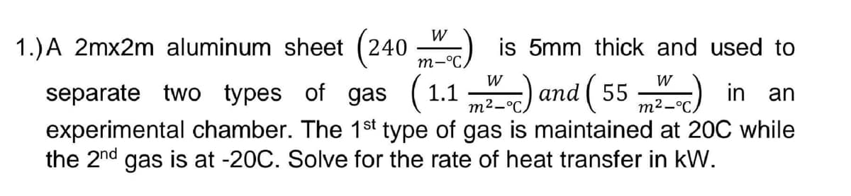 W
m-°C.
1.)A 2mx2m aluminum sheet (240 is 5mm thick and used to
separate two types of gas (1.1) and (55) in an
experimental chamber. The 1st type of gas is maintained at 20℃ while
the 2nd gas is at -20C. Solve for the rate of heat transfer in kW.