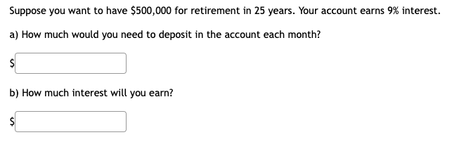 Suppose you want to have $500,000 for retirement in 25 years. Your account earns 9% interest.
a) How much would you need to deposit in the account each month?
b) How much interest will you earn?
