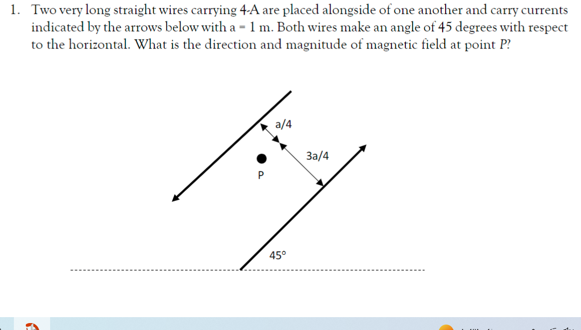 1. Two very long straight wires carrying 4-A are placed alongside of one another and carry currents
indicated by the arrows below with a = 1 m. Both wires make an angle of 45 degrees with
to the horizontal. What is the direction and magnitude of magnetic field at point P?
respect
P
a/4
3a/4
45°
