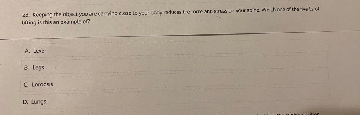 23. Keeping the object you are carrying close to your body reduces the force and stress on your spine. Which one of the five Ls of
lifting is this an example of?
A. Lever
B. Legs
C. Lordosis
D. Lungs
the cunine position
