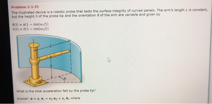 The illustrated device is a robotic probe that tests the surface integrity of curved panels. The arm's length L Is constant,
but the height h of the probe tip and the orientation e of the arm are variable and given by
e(t) = a[1 - cos(w;t)]
h(t) = b[1 – cos(w>t)]
What is the total acceleration felt by the probe tip?
