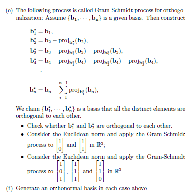 (e) The following process is called Gram-Schmidt process for orthogo-
nalization: Assume {b₁,,b} is a given basis. Then construct
bi=b₁,
b = b₂-projb; (b₂),
b = b - projы (bs) - projь (b),
b=b4-projb; (b4) – proj; (b4) - proj; (b4).
E
b=b₁-proj; (bn),
i=1
We claim {bi,...,b;} is a basis that all the distinct elements are
orthogonal to each other.
Check whether b; and b; are orthogonal to each other.
• Consider the Euclidean norm and apply the Gram-Schmidt
B
• Consider the Euclidean norm and apply the Gram-Schmidt
process to 0
and 1 in R³.
(f) Generate an orthonormal basis in each case above.
process to
and in R³;