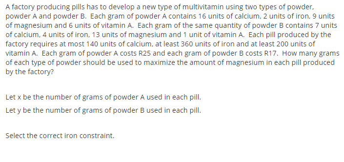A factory producing pills has to develop a new type of multivitamin using two types of powder,
powder A and powder B. Each gram of powder A contains 16 units of calcium, 2 units of iron, 9 units
of magnesium and 6 units of vitamin A. Each gram of the same quantity of powder B contains 7 units
of calcium, 4 units of iron, 13 units of magnesium and 1 unit of vitamin A. Each pill produced by the
factory requires at most 140 units of calcium, at least 360 units of iron and at least 200 units of
vitamin A. Each gram of powder A costs R25 and each gram of powder B costs R17. How many grams
of each type of powder should be used to maximize the amount of magnesium in each pill produced
by the factory?
Let x be the number of grams of powder A used in each pill.
Let y be the number of grams of powder B used in each pill.
Select the correct iron constraint.

