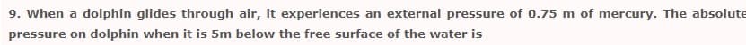 9. When a dolphin glides through air, it experiences an external pressure of 0.75 m of mercury. The absolute
pressure on dolphin when it is 5m below the free surface of the water is
