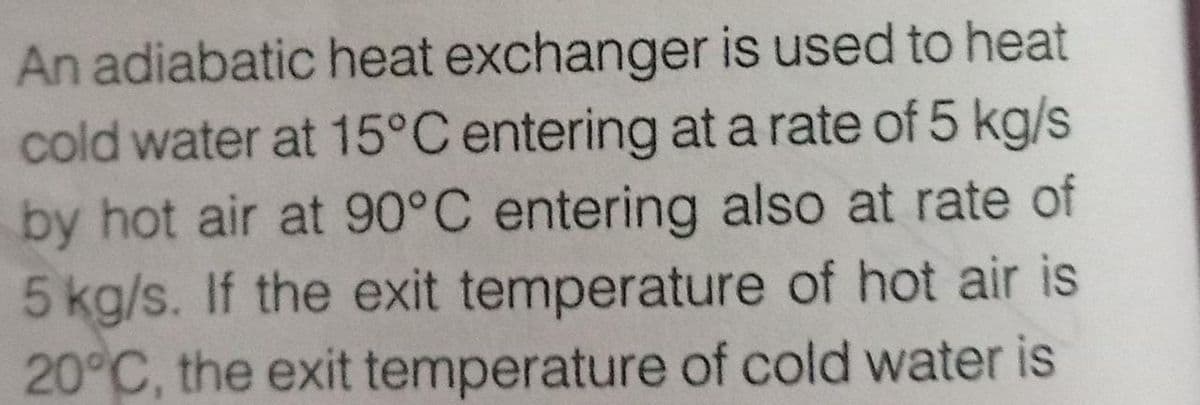 An adiabatic heat exchanger is used to heat
cold water at 15°C entering at a rate of 5 kg/s
by hot air at 90°C entering also at rate of
5 kg/s. If the exit temperature of hot air is
20°C, the exit temperature of cold water is
