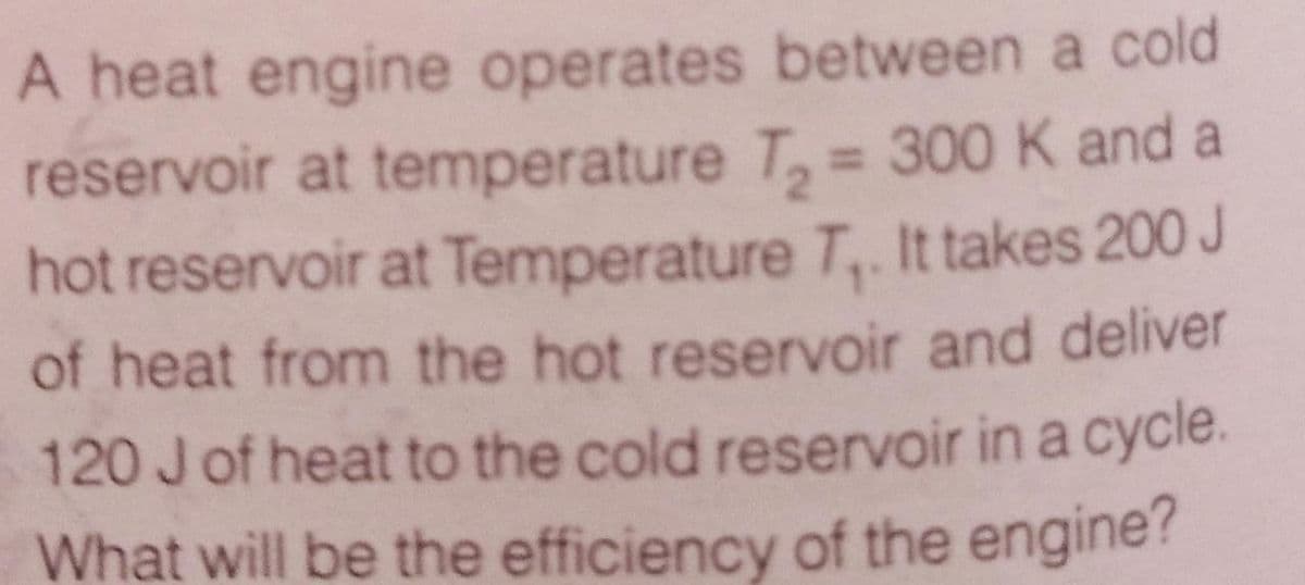 A heat engine operates between a cold
reservoir at temperature T, = 300 K and a
hot reservoir at Temperature T,. It takes 200 J
%3D
of heat from the hot reservoir and deliver
120 Jof heat to the cold reservoir in a cycle.
What will be the efficiency of the engine?
