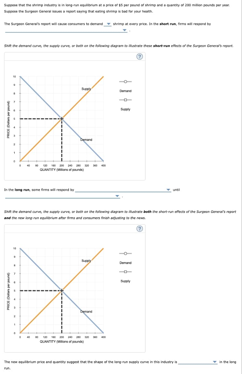 run.
PRICE (Dollars per pound)
Suppose that the shrimp industry is in long-run equilibrium at a price of $5 per pound of shrimp and a quantity of 200 million pounds per year.
Suppose the Surgeon General issues a report saying that eating shrimp is bad for your health.
The Surgeon General's report will cause consumers to demand
shrimp at every price. In the short run, firms will respond by
Shift the demand curve, the supply curve, or both on the following diagram to illustrate these short-run effects of the Surgeon General's report.
PRICE (Dollars per pound)
1
2
7
10
9
Supply
Demand
Demand
0
80
120 160 200 240 280 320 360 400
QUANTITY (Millions of pounds)
In the long run, some firms will respond by
Supply
until
Shift the demand curve, the supply curve, or both on the following diagram to illustrate both the short-run effects of the Surgeon General's report
and the new long-run equilibrium after firms and consumers finish adjusting to the news.
1
2
10
9
Supply
Demand
8
7
Demand
0
0
80
120 160 200 240 280 320 360 400
QUANTITY (Millions of pounds)
Supply
The new equilibrium price and quantity suggest that the shape of the long-run supply curve in this industry is
in the long