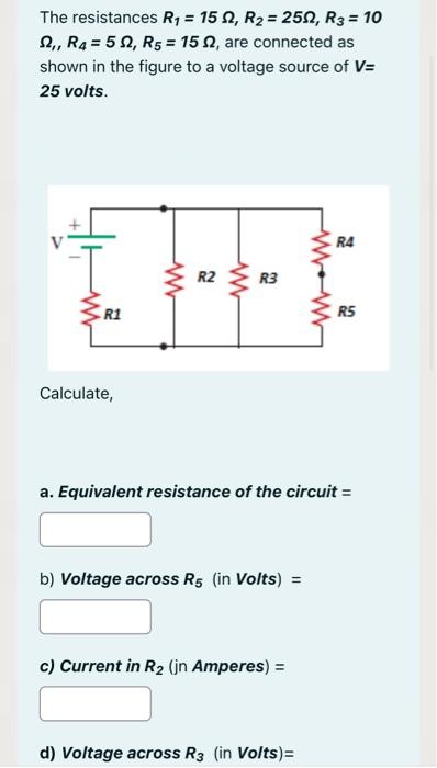 The resistances R₁ = 152, R₂ = 252, R3 = 10
,, R4 = 52, R5 = 152, are connected as
shown in the figure to a voltage source of V=
25 volts.
R1
Calculate,
ww
R2
ww
R3
b) Voltage across R5 (in Volts) =
c) Current in R₂ (jn Amperes) =
www
a. Equivalent resistance of the circuit =
d) Voltage across R3 (in Volts) =
R4
R5