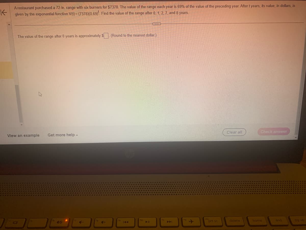 K
A restaurant purchased a 72-in. range with six burners for $7378. The value of the range each year is 69% of the value of the preceding year. After t years, its value, in dollars, is
given by the exponential function V(t)=(7378) (0.69). Find the value of the range after 0, 1, 2, 7, and 8 years.
The value of the range after 0 years is approximately $ (Round to the nearest dollar.)
Clear all
Check answer
View an example Get more help-
16
18
40
144
114
144
+
ins
prt sc
delete
home
end